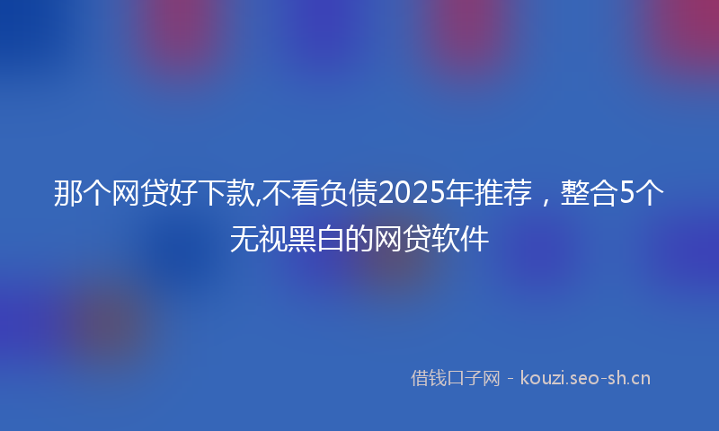 那个网贷好下款,不看负债2025年推荐,整合5个无视黑白的网贷软件