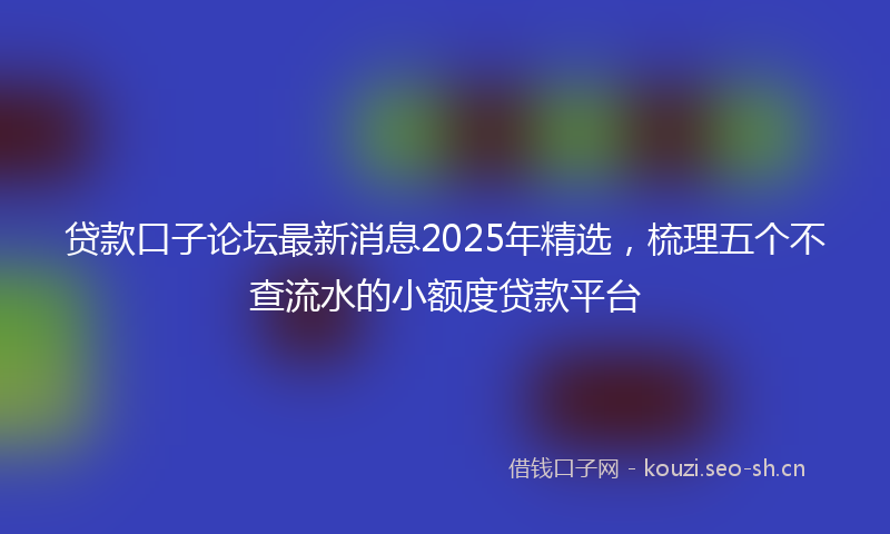 贷款口子论坛最新消息2025年精选，梳理五个不查流水的小额度贷款平台