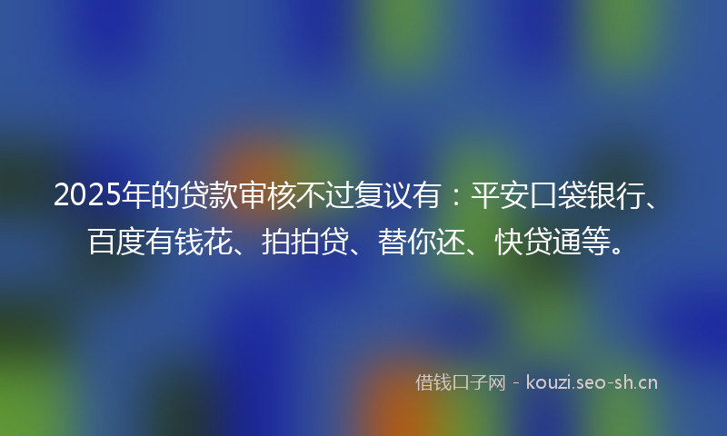 2025年的贷款审核不过复议有：平安口袋银行、百度有钱花、拍拍贷、替你还、快贷通等。