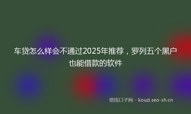 车贷怎么样会不通过2025年推荐,罗列五个黑户也能借款的软件