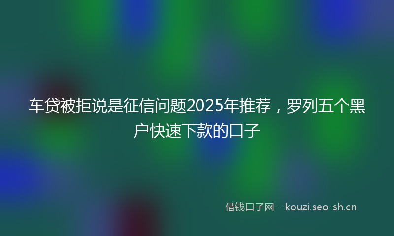 车贷被拒说是征信问题2025年推荐，罗列五个黑户快速下款的口子
