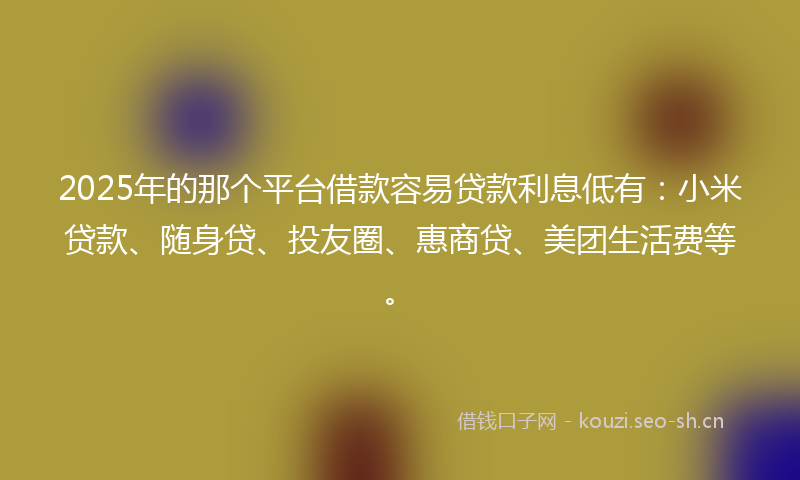 2025年的那个平台借款容易贷款利息低有：小米贷款、随身贷、投友圈、惠商贷、美团生活费等。