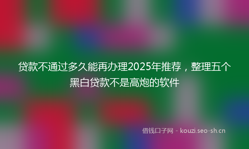 贷款不通过多久能再办理2025年推荐，整理五个黑白贷款不是高炮的软件