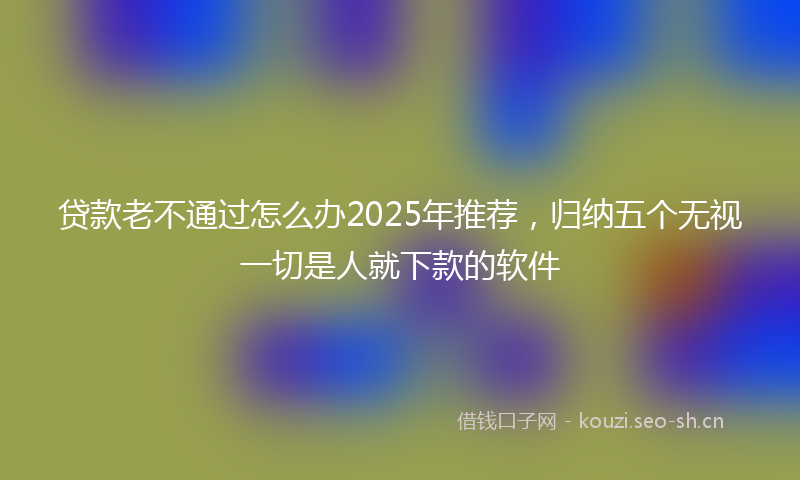 贷款老不通过怎么办2025年推荐，归纳五个无视一切是人就下款的软件