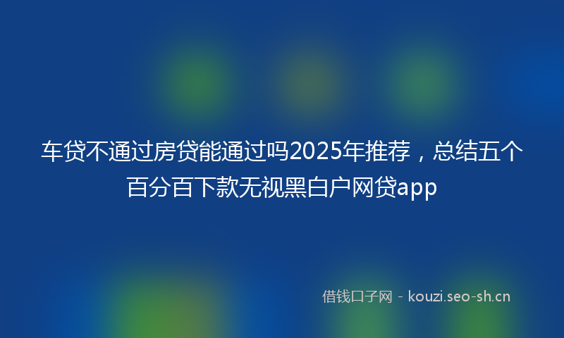 车贷不通过房贷能通过吗2025年推荐，总结五个百分百下款无视黑白户网贷app