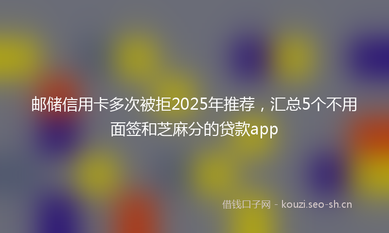 邮储信用卡多次被拒2025年推荐，汇总5个不用面签和芝麻分的贷款app