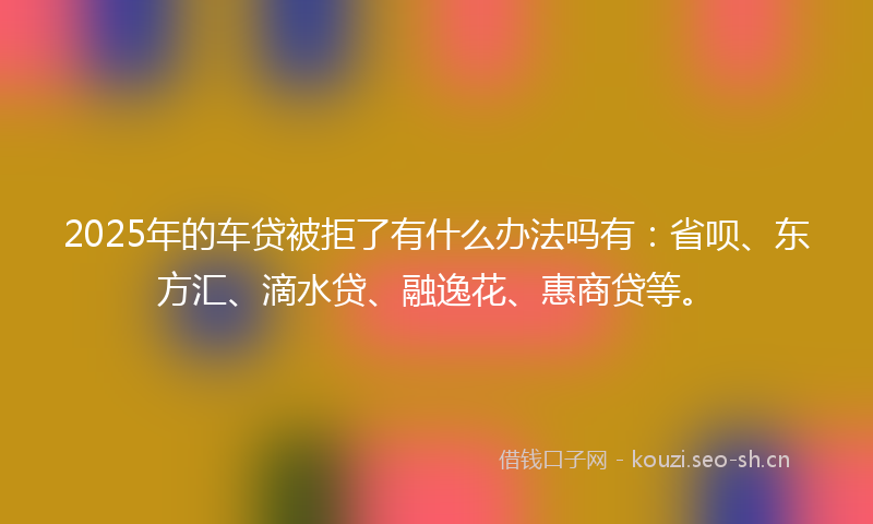 2025年的车贷被拒了有什么办法吗有:省呗、东方汇、滴水贷、融逸花、惠商贷等。