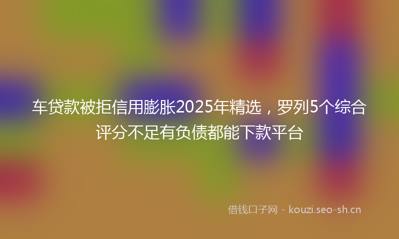 车贷款被拒信用膨胀2025年精选，罗列5个综合评分不足有负债都能下款平台