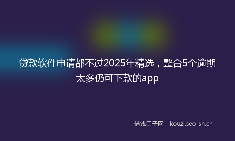 贷款软件申请都不过2025年精选，整合5个逾期太多仍可下款的app