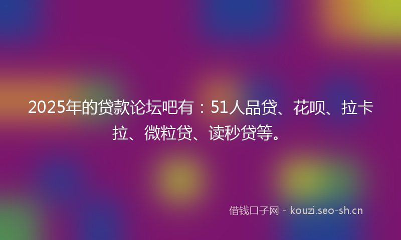 2025年的贷款论坛吧有：51人品贷、花呗、拉卡拉、微粒贷、读秒贷等。
