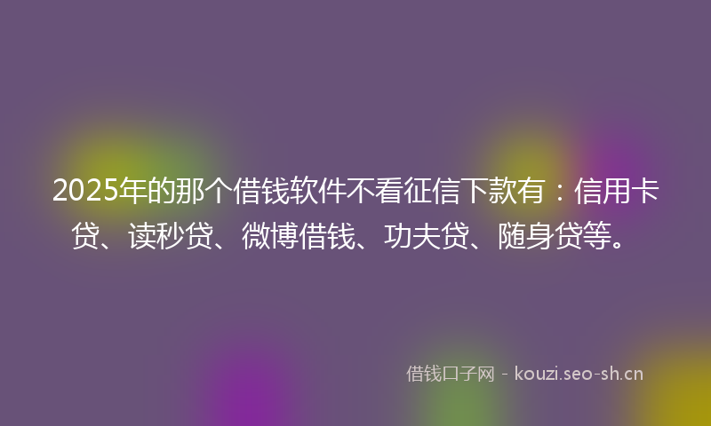 2025年的那个借钱软件不看征信下款有：信用卡贷、读秒贷、微博借钱、功夫贷、随身贷等。