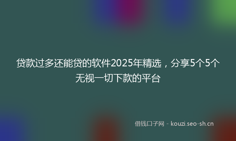 贷款过多还能贷的软件2025年精选,分享5个5个无视一切下款的平台