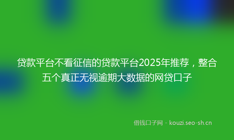 贷款平台不看征信的贷款平台2025年推荐，整合五个真正无视逾期大数据的网贷口子