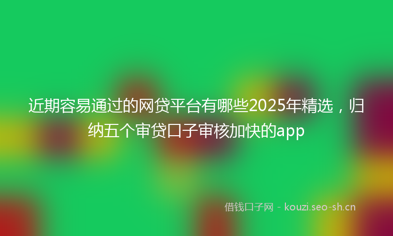 近期容易通过的网贷平台有哪些2025年精选，归纳五个审贷口子审核加快的app