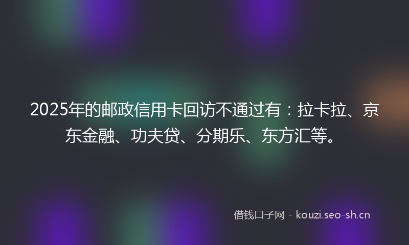2025年的邮政信用卡回访不通过有：拉卡拉、京东金融、功夫贷、分期乐、东方汇等。