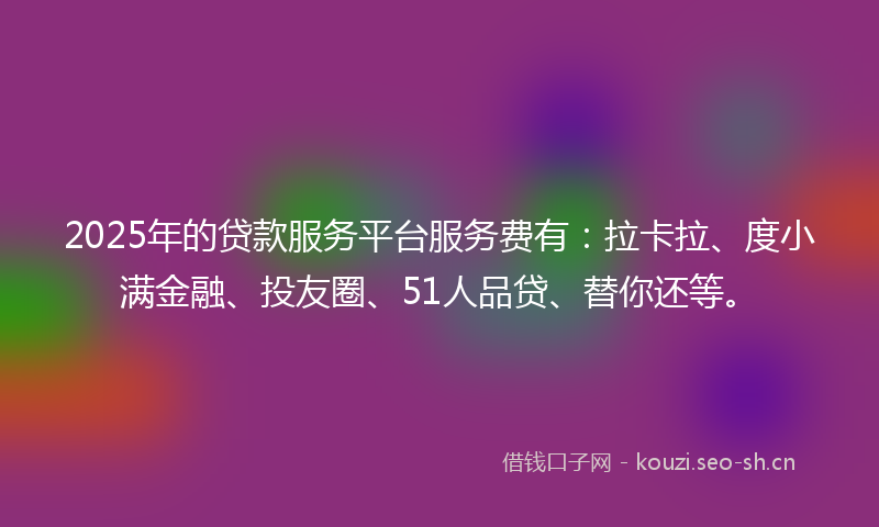 2025年的贷款服务平台服务费有：拉卡拉、度小满金融、投友圈、51人品贷、替你还等。