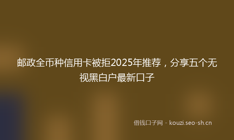 邮政全币种信用卡被拒2025年推荐，分享五个无视黑白户最新口子