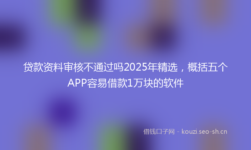 贷款资料审核不通过吗2025年精选,概括五个APP容易借款1万块的软件