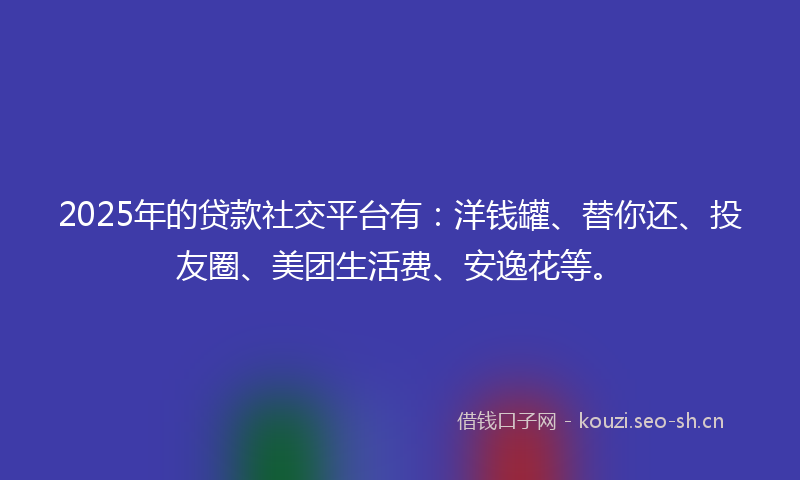 2025年的贷款社交平台有：洋钱罐、替你还、投友圈、美团生活费、安逸花等。