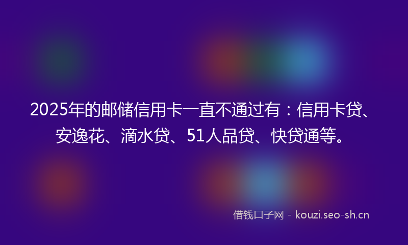 2025年的邮储信用卡一直不通过有：信用卡贷、安逸花、滴水贷、51人品贷、快贷通等。