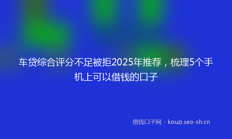 车贷综合评分不足被拒2025年推荐，梳理5个手机上可以借钱的口子
