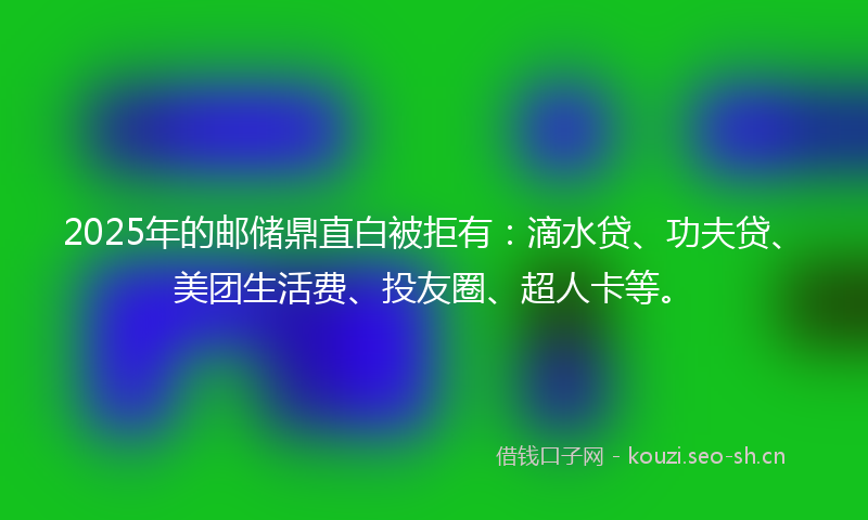 2025年的邮储鼎直白被拒有：滴水贷、功夫贷、美团生活费、投友圈、超人卡等。