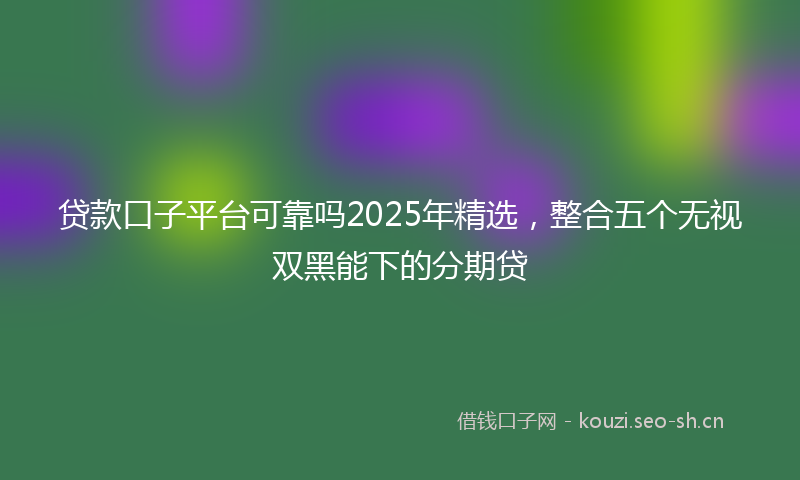 贷款口子平台可靠吗2025年精选，整合五个无视双黑能下的分期贷