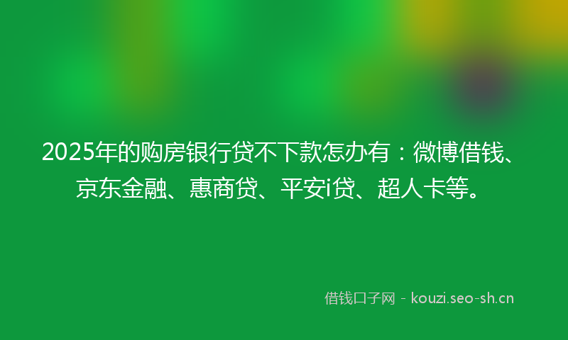 2025年的购房银行贷不下款怎办有：微博借钱、京东金融、惠商贷、平安i贷、超人卡等。