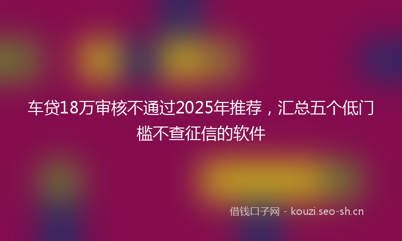 车贷18万审核不通过2025年推荐，汇总五个低门槛不查征信的软件