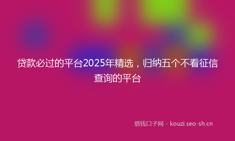 贷款必过的平台2025年精选，归纳五个不看征信查询的平台
