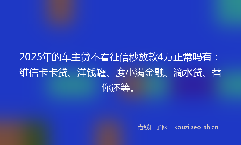 2025年的车主贷不看征信秒放款4万正常吗有：维信卡卡贷、洋钱罐、度小满金融、滴水贷、替你还等。