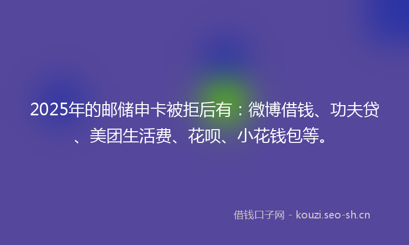 2025年的邮储申卡被拒后有：微博借钱、功夫贷、美团生活费、花呗、小花钱包等。