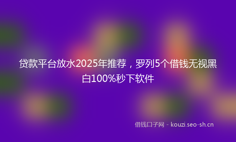 贷款平台放水2025年推荐，罗列5个借钱无视黑白100%秒下软件
