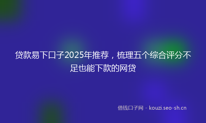 贷款易下口子2025年推荐，梳理五个综合评分不足也能下款的网贷