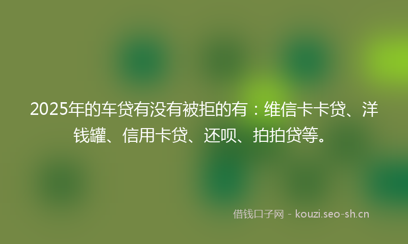 2025年的车贷有没有被拒的有：维信卡卡贷、洋钱罐、信用卡贷、还呗、拍拍贷等。