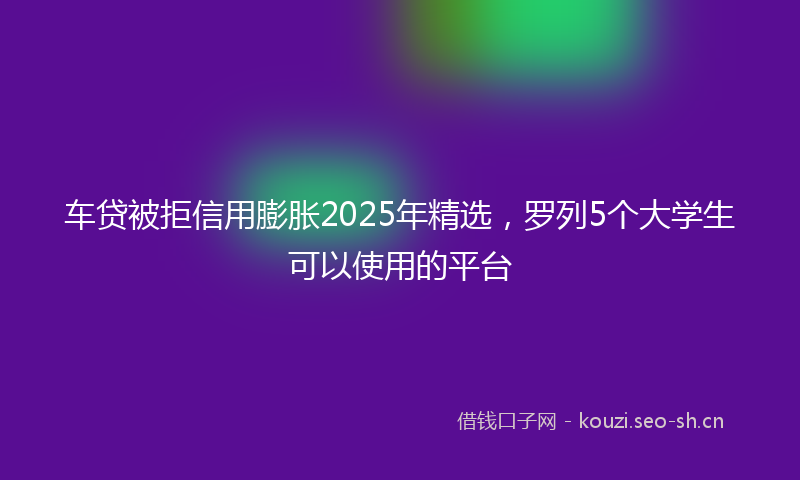 车贷被拒信用膨胀2025年精选,罗列5个大学生可以使用的平台