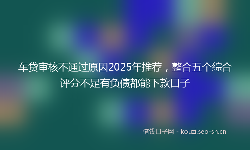 车贷审核不通过原因2025年推荐，整合五个综合评分不足有负债都能下款口子