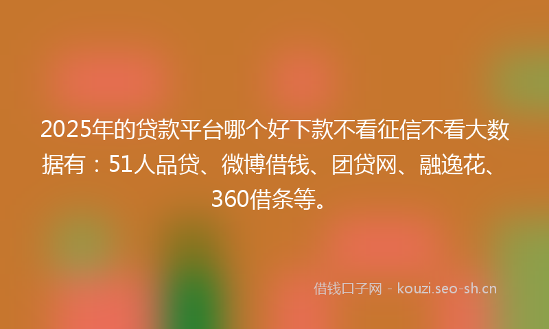 2025年的贷款平台哪个好下款不看征信不看大数据有：51人品贷、微博借钱、团贷网、融逸花、360借条等。
