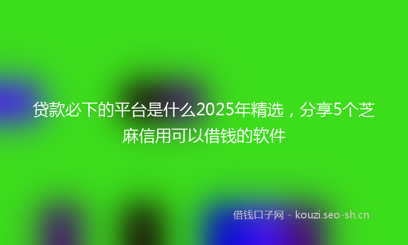 贷款必下的平台是什么2025年精选，分享5个芝麻信用可以借钱的软件