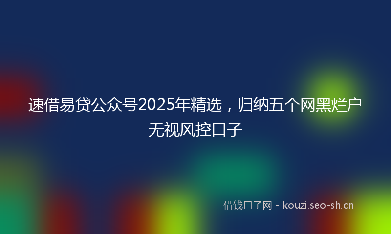 速借易贷公众号2025年精选，归纳五个网黑烂户无视风控口子