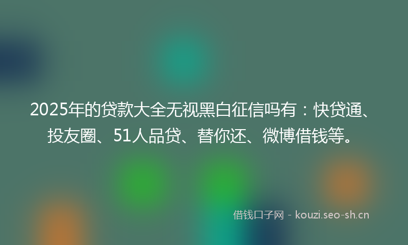 2025年的贷款大全无视黑白征信吗有：快贷通、投友圈、51人品贷、替你还、微博借钱等。