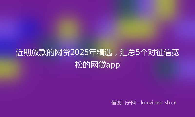 近期放款的网贷2025年精选，汇总5个对征信宽松的网贷app