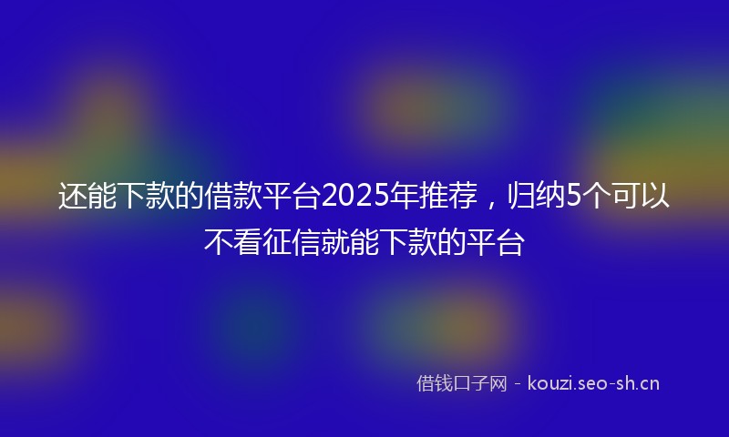 还能下款的借款平台2025年推荐,归纳5个可以不看征信就能下款的平台