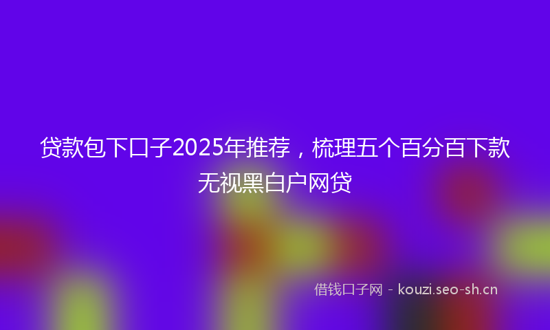 贷款包下口子2025年推荐，梳理五个百分百下款无视黑白户网贷