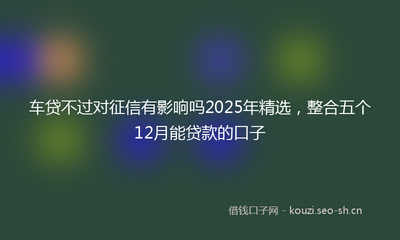 车贷不过对征信有影响吗2025年精选，整合五个12月能贷款的口子