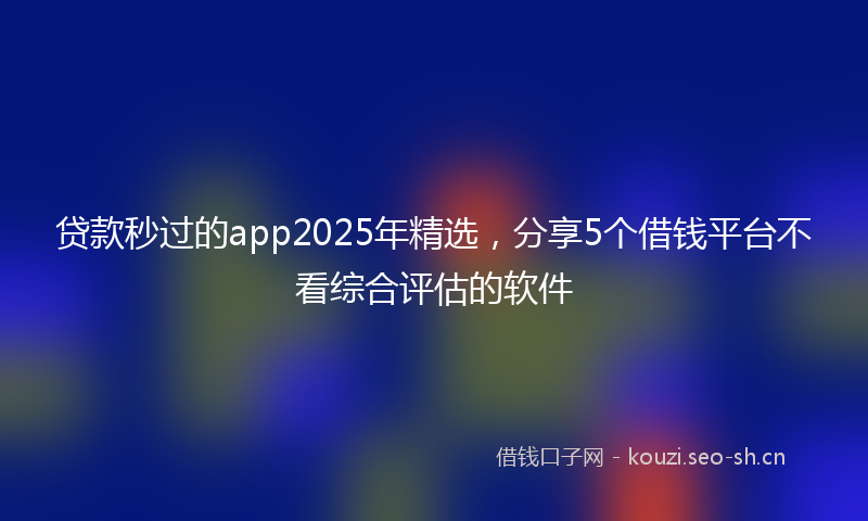 贷款秒过的app2025年精选，分享5个借钱平台不看综合评估的软件