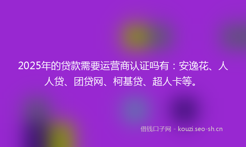 2025年的贷款需要运营商认证吗有：安逸花、人人贷、团贷网、柯基贷、超人卡等。