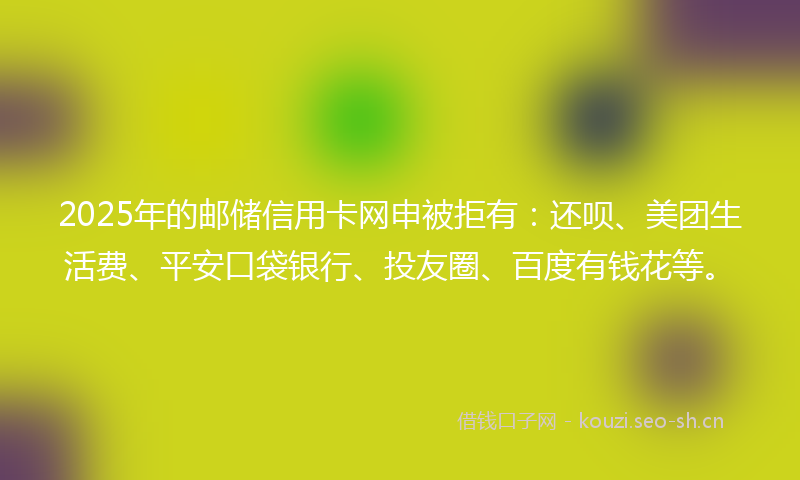 2025年的邮储信用卡网申被拒有：还呗、美团生活费、平安口袋银行、投友圈、百度有钱花等。