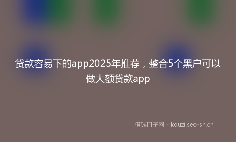 贷款容易下的app2025年推荐，整合5个黑户可以做大额贷款app