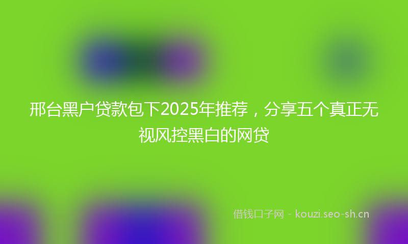 邢台黑户贷款包下2025年推荐，分享五个真正无视风控黑白的网贷